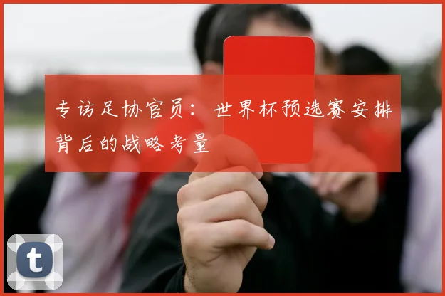 专访足协官员：世界杯预选赛安排背后的战略考量