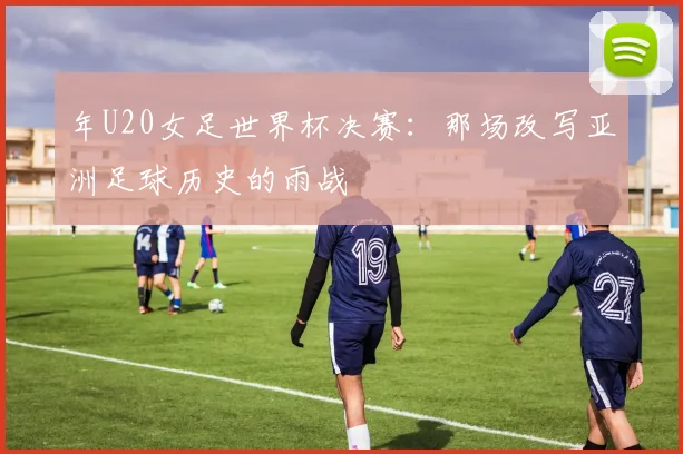 年U20女足世界杯决赛：那场改写亚洲足球历史的雨战