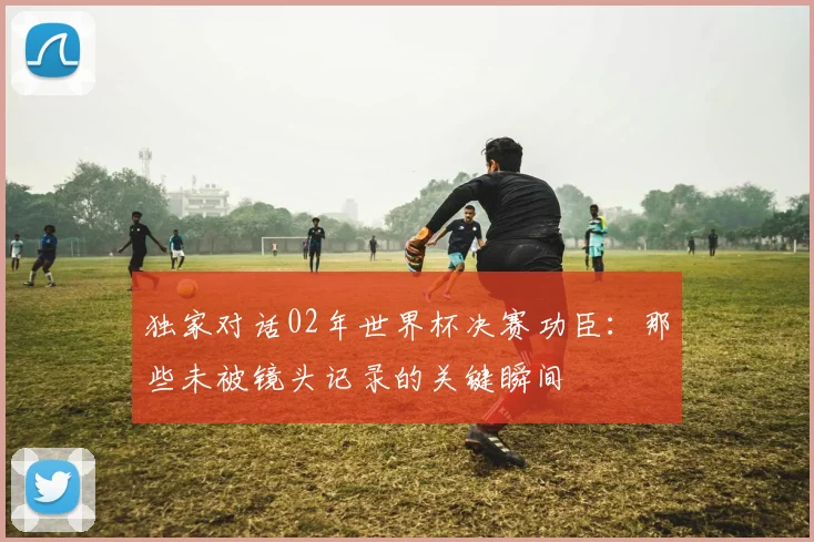 独家对话02年世界杯决赛功臣:那些未被镜头记录的关键瞬间