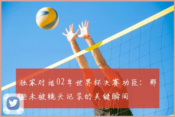 独家对话02年世界杯决赛功臣：那些未被镜头记录的关键瞬间