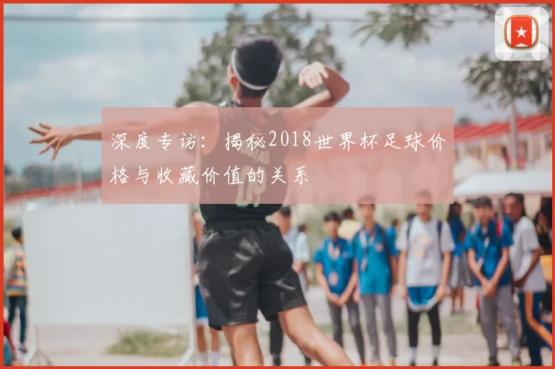 深度专访：揭秘2018世界杯足球价格与收藏价值的关系