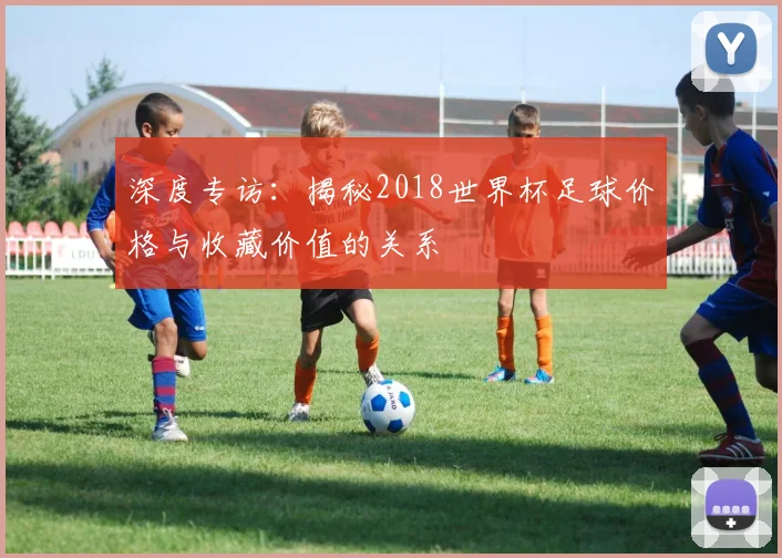 深度专访:揭秘2018世界杯足球价格与收藏价值的关系