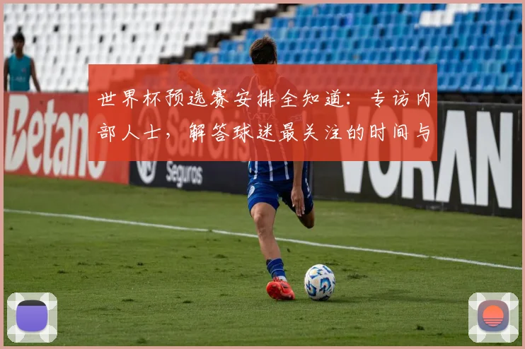世界杯预选赛安排全知道：专访内部人士，解答球迷最关注的时间与对阵问题