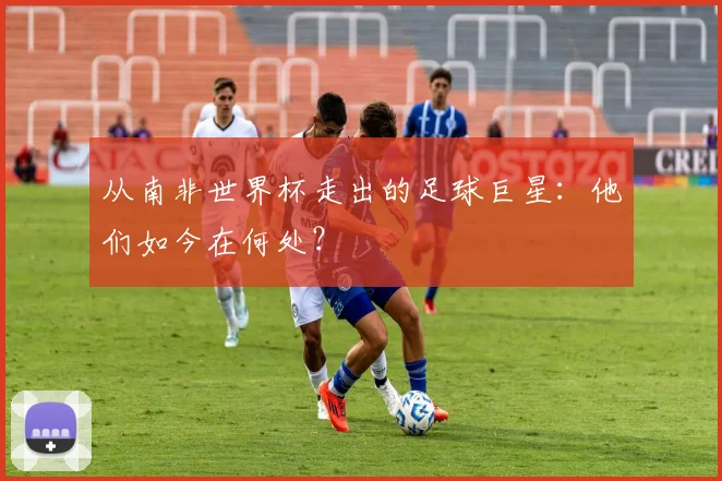 从南非世界杯走出的足球巨星：他们如今在何处？