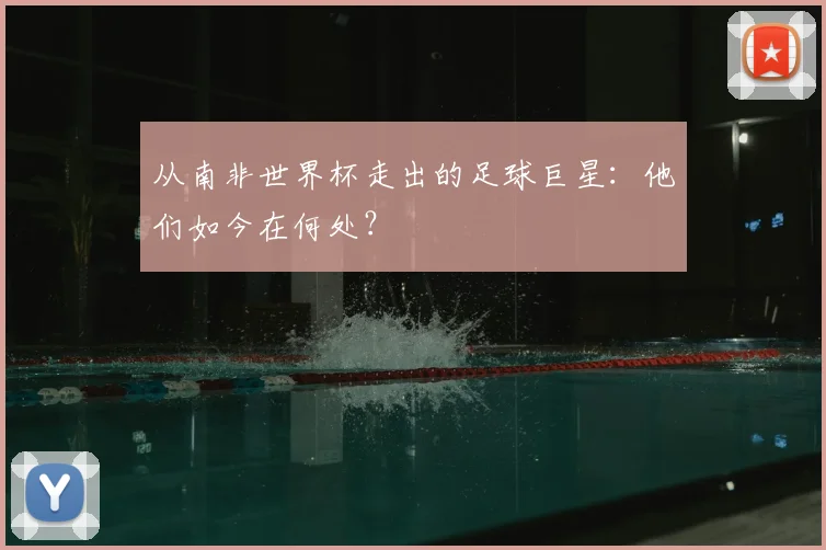 从南非世界杯走出的足球巨星：他们如今在何处？