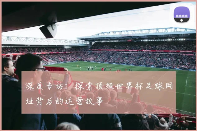 深度专访:探索顶级世界杯足球网址背后的运营故事