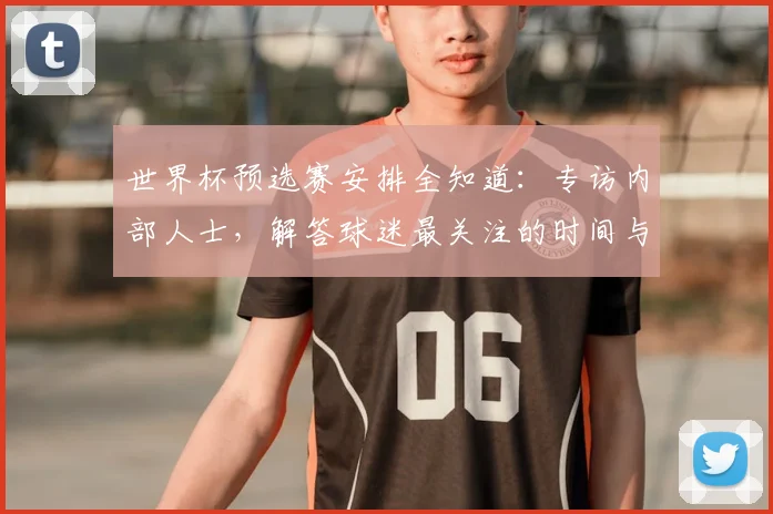 世界杯预选赛安排全知道：专访内部人士，解答球迷最关注的时间与对阵问题