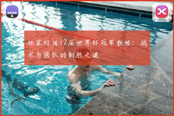 独家对话12届世界杯冠军教练：战术与团队的制胜之道