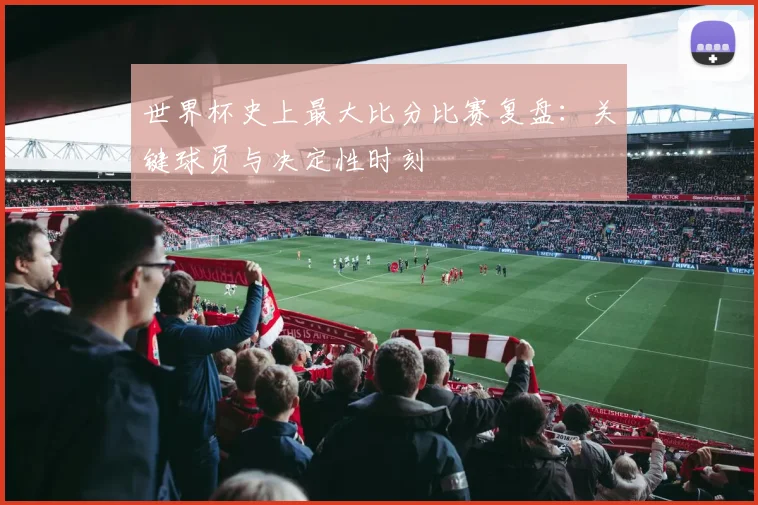 世界杯史上最大比分比赛复盘：关键球员与决定性时刻