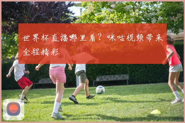 世界杯直播哪里看？咪咕视频带来全程精彩