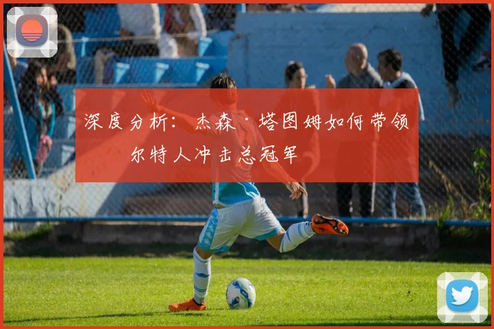 深度分析:杰森·塔图姆如何带领凯尔特人冲击总冠军