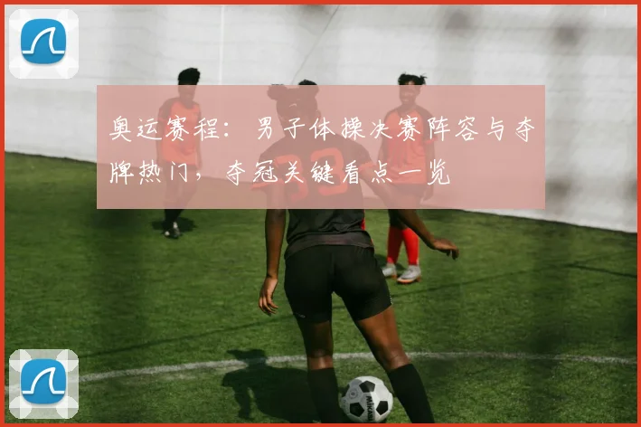 奥运赛程:男子体操决赛阵容与夺牌热门,夺冠关键看点一览