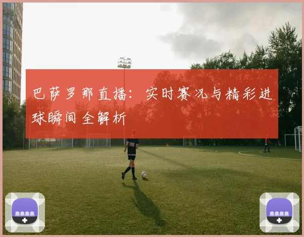 巴萨罗那直播：实时赛况与精彩进球瞬间全解析