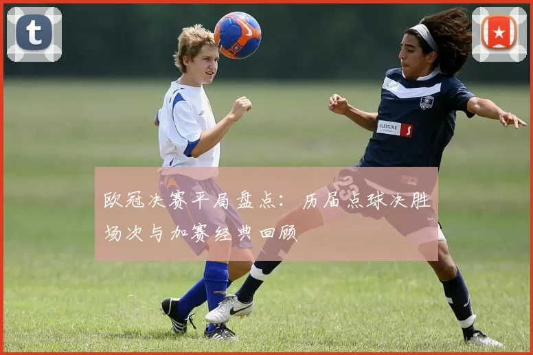 欧冠决赛平局盘点:历届点球决胜场次与加赛经典回顾