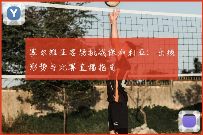 塞尔维亚客场挑战保加利亚：出线形势与比赛直播指南