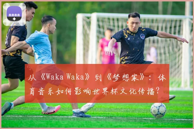 从《Waka Waka》到《梦想家》：体育音乐如何影响世界杯文化传播？