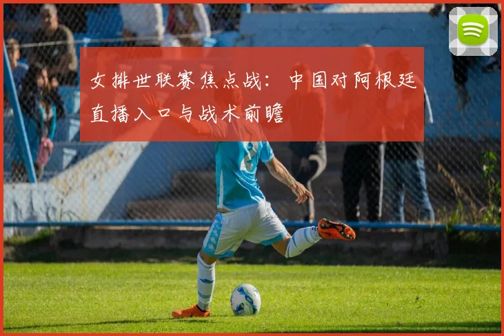 女排世联赛焦点战：中国对阿根廷直播入口与战术前瞻