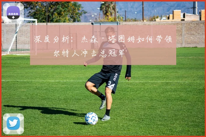 深度分析:杰森·塔图姆如何带领凯尔特人冲击总冠军