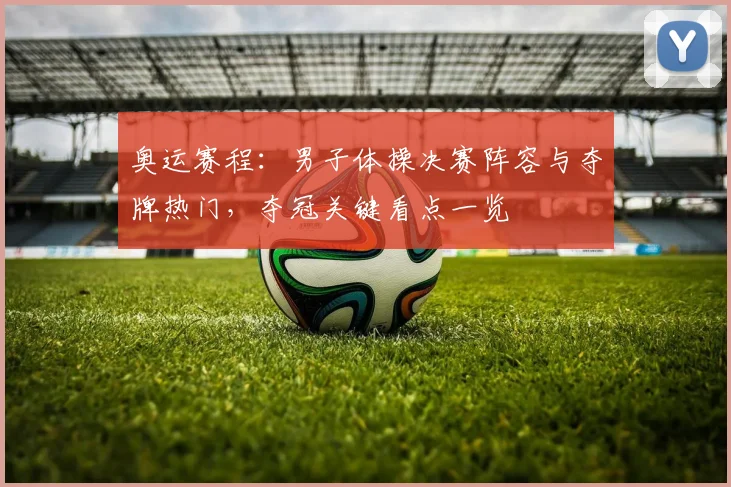 奥运赛程:男子体操决赛阵容与夺牌热门,夺冠关键看点一览