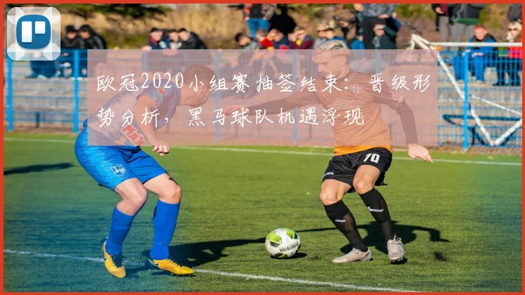 欧冠2020小组赛抽签结束:晋级形势分析,黑马球队机遇浮现
